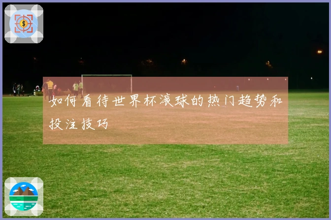 如何看待世界杯滚球的热门趋势和投注技巧