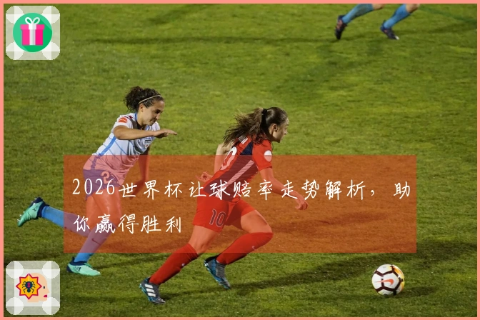 2026世界杯让球赔率走势解析，助你赢得胜利