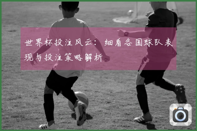世界杯投注风云：细看各国球队表现与投注策略解析